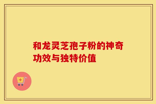 和龙灵芝孢子粉的神奇功效与独特价值