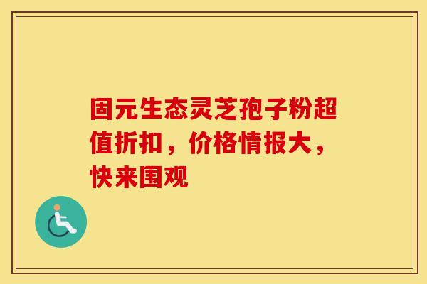 固元生态灵芝孢子粉超值折扣，价格情报大，快来围观