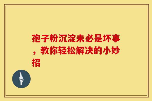孢子粉沉淀未必是坏事，教你轻松解决的小妙招