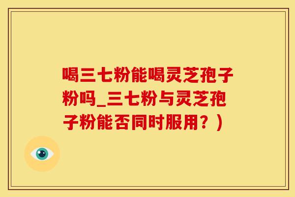 喝三七粉能喝灵芝孢子粉吗_三七粉与灵芝孢子粉能否同时服用？)