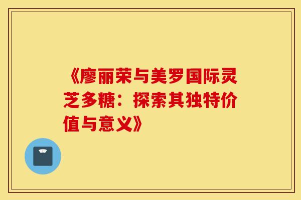 《廖丽荣与美罗国际灵芝多糖：探索其独特价值与意义》