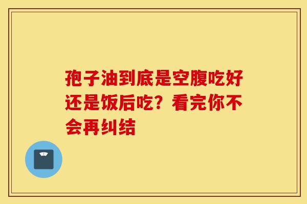 孢子油到底是空腹吃好还是饭后吃？看完你不会再纠结