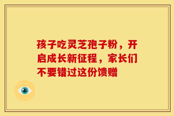 孩子吃灵芝孢子粉，开启成长新征程，家长们不要错过这份馈赠