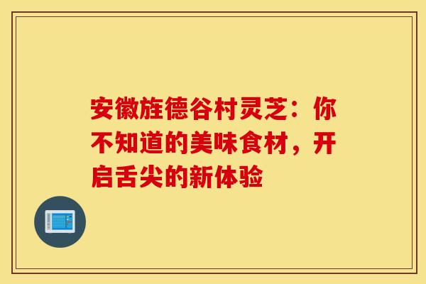 安徽旌德谷村灵芝：你不知道的美味食材，开启舌尖的新体验