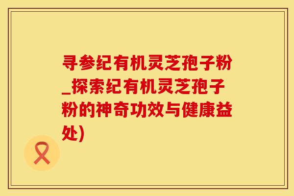 寻参纪有机灵芝孢子粉_探索纪有机灵芝孢子粉的神奇功效与健康益处)