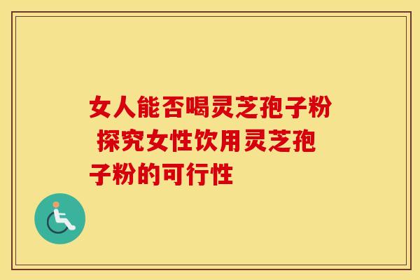 女人能否喝灵芝孢子粉 探究女性饮用灵芝孢子粉的可行性
