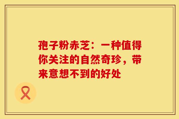 孢子粉赤芝：一种值得你关注的自然奇珍，带来意想不到的好处