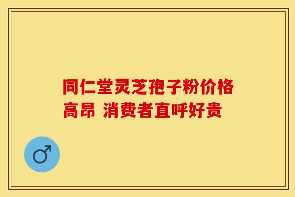 同仁堂灵芝孢子粉价格高昂 消费者直呼好贵