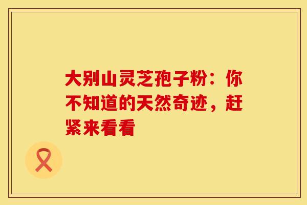大别山灵芝孢子粉：你不知道的天然奇迹，赶紧来看看