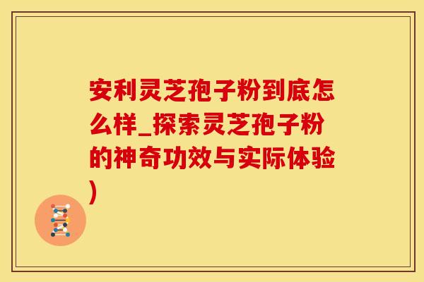 安利灵芝孢子粉到底怎么样_探索灵芝孢子粉的神奇功效与实际体验)