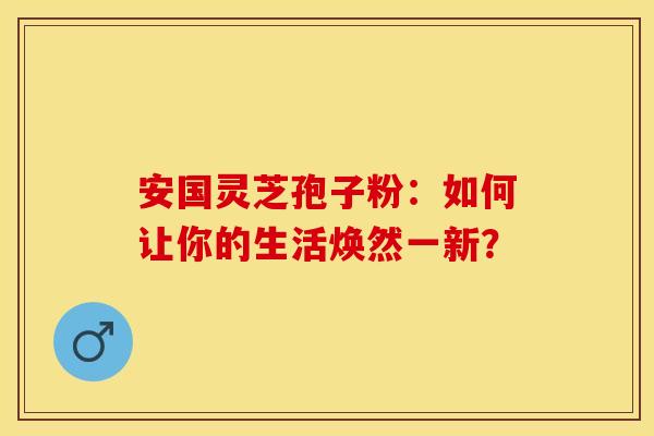 安国灵芝孢子粉：如何让你的生活焕然一新？
