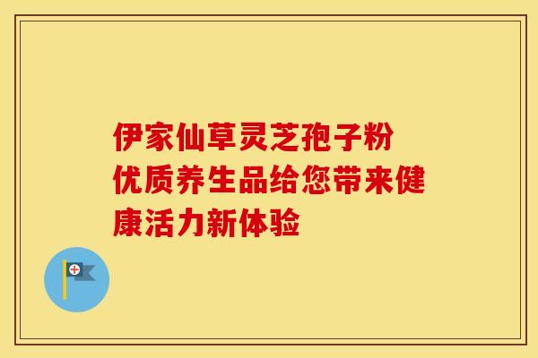 伊家仙草灵芝孢子粉 优质养生品给您带来健康活力新体验