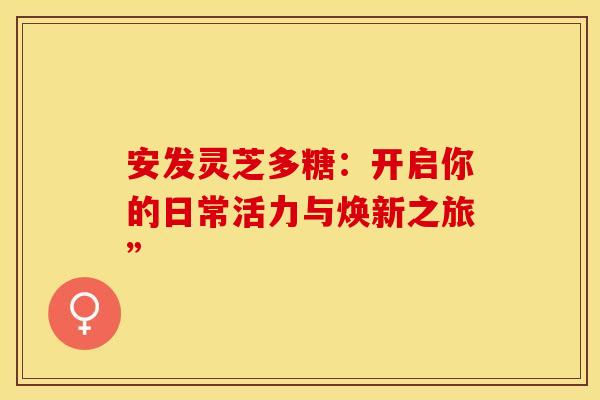 安发灵芝多糖：开启你的日常活力与焕新之旅”