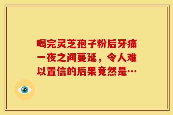 喝完灵芝孢子粉后牙痛一夜之间蔓延，令人难以置信的后果竟然是…