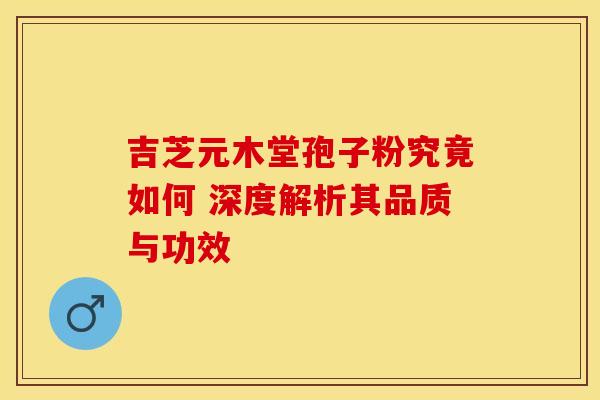 吉芝元木堂孢子粉究竟如何 深度解析其品质与功效