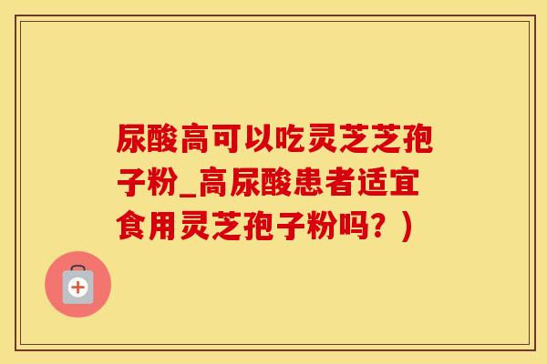 尿酸高可以吃灵芝芝孢子粉_高尿酸患者适宜食用灵芝孢子粉吗？)