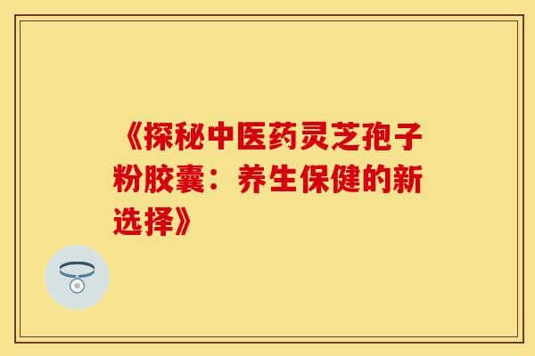 《探秘中医药灵芝孢子粉胶囊：养生保健的新选择》