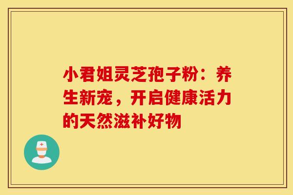 小君姐灵芝孢子粉：养生新宠，开启健康活力的天然滋补好物