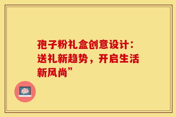 孢子粉礼盒创意设计：送礼新趋势，开启生活新风尚”
