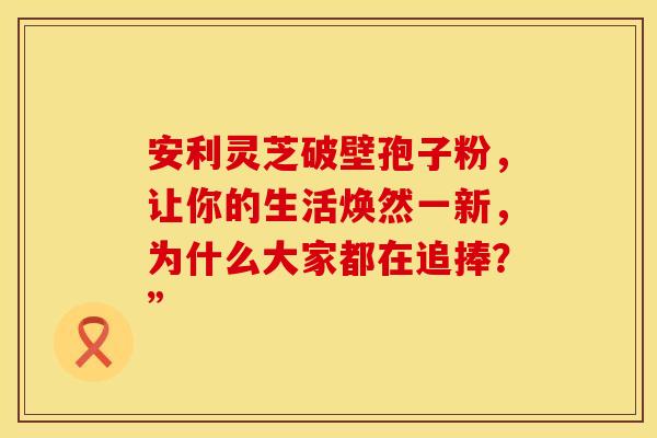 安利灵芝破壁孢子粉，让你的生活焕然一新，为什么大家都在追捧？”