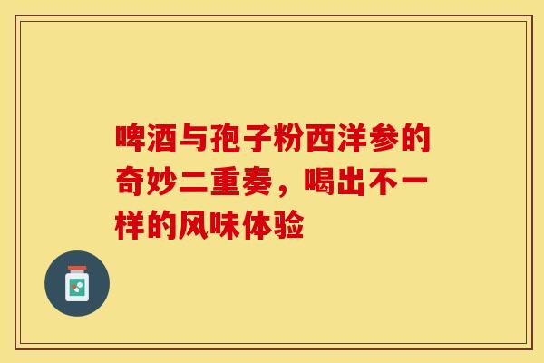 啤酒与孢子粉西洋参的奇妙二重奏，喝出不一样的风味体验