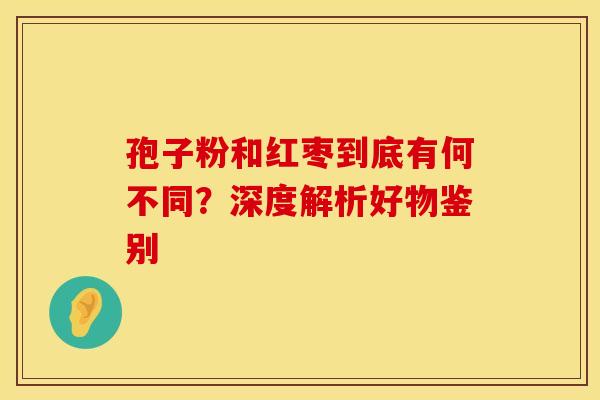 孢子粉和红枣到底有何不同？深度解析好物鉴别