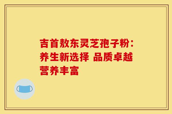 吉首敖东灵芝孢子粉：养生新选择 品质卓越营养丰富