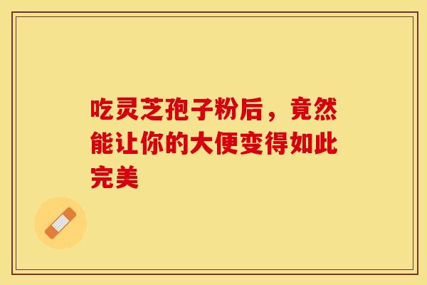 吃灵芝孢子粉后，竟然能让你的大便变得如此完美