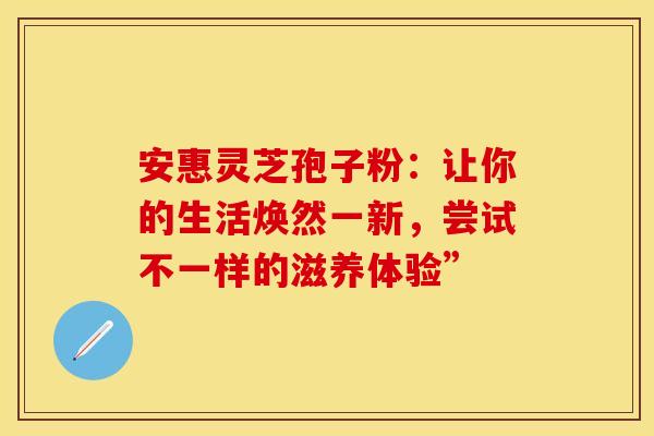 安惠灵芝孢子粉：让你的生活焕然一新，尝试不一样的滋养体验”