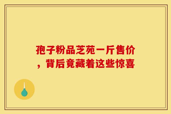 孢子粉品芝苑一斤售价，背后竟藏着这些惊喜