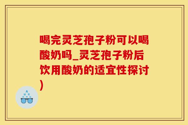 喝完灵芝孢子粉可以喝酸奶吗_灵芝孢子粉后饮用酸奶的适宜性探讨)
