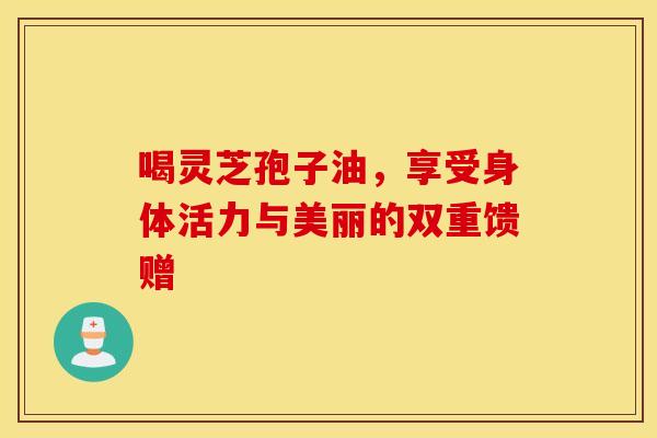 喝灵芝孢子油，享受身体活力与美丽的双重馈赠