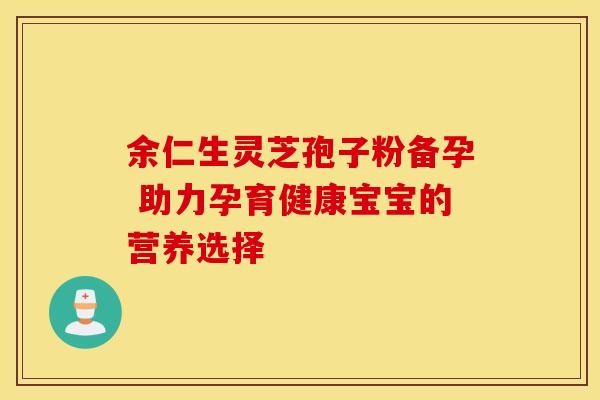 余仁生灵芝孢子粉备孕 助力孕育健康宝宝的营养选择