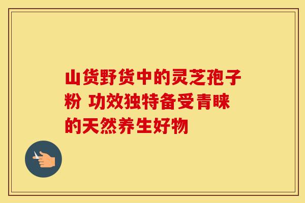 山货野货中的灵芝孢子粉 功效独特备受青睐的天然养生好物