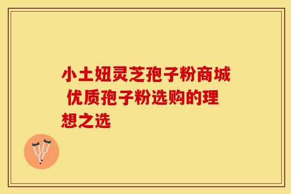 小土妞灵芝孢子粉商城 优质孢子粉选购的理想之选
