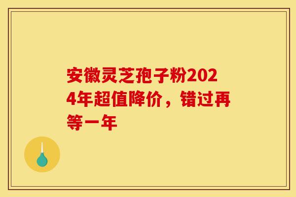 安徽灵芝孢子粉2024年超值降价，错过再等一年