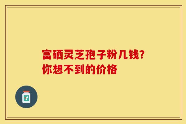 富硒灵芝孢子粉几钱？你想不到的价格