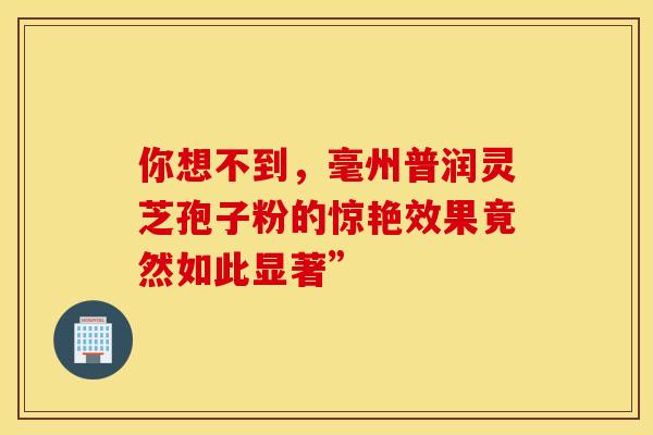 你想不到，毫州普润灵芝孢子粉的惊艳效果竟然如此显著”