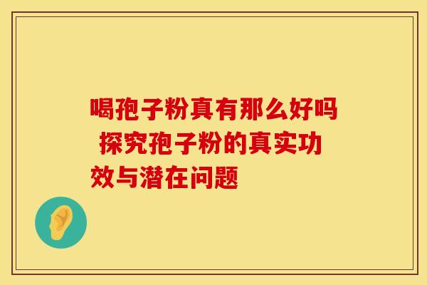 喝孢子粉真有那么好吗 探究孢子粉的真实功效与潜在问题