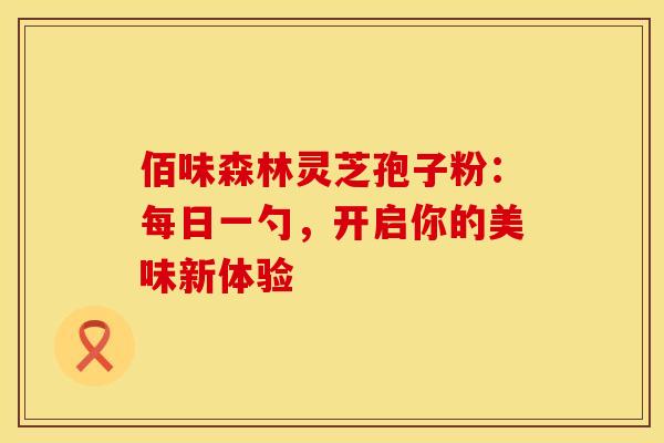 佰味森林灵芝孢子粉：每日一勺，开启你的美味新体验