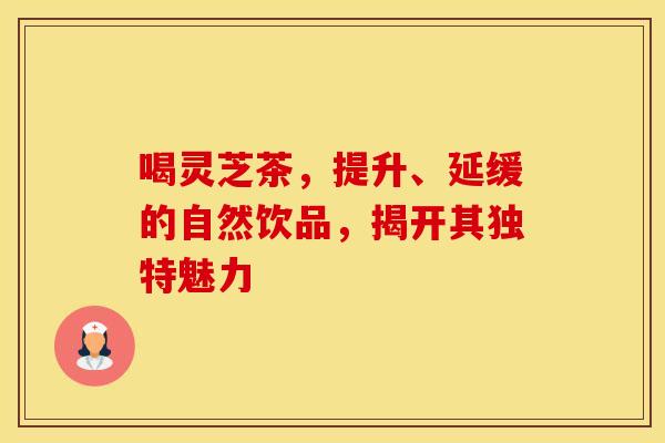 喝灵芝茶，提升、延缓的自然饮品，揭开其独特魅力