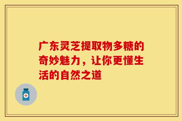 广东灵芝提取物多糖的奇妙魅力，让你更懂生活的自然之道