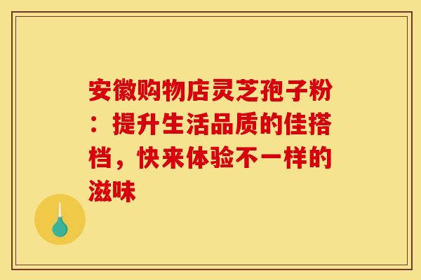 安徽购物店灵芝孢子粉：提升生活品质的佳搭档，快来体验不一样的滋味