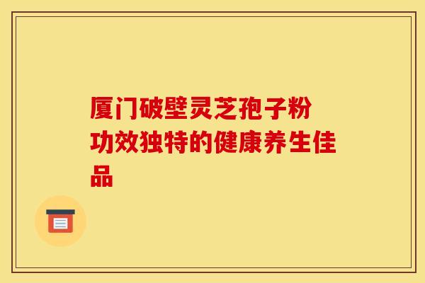 厦门破壁灵芝孢子粉 功效独特的健康养生佳品