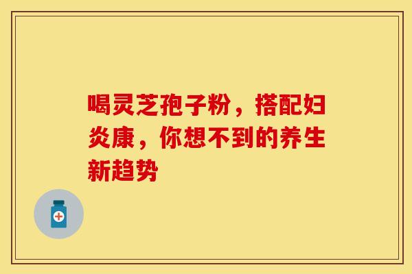 喝灵芝孢子粉，搭配妇炎康，你想不到的养生新趋势