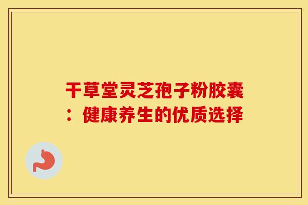 干草堂灵芝孢子粉胶囊：健康养生的优质选择