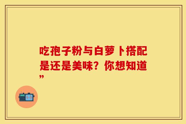 吃孢子粉与白萝卜搭配是还是美味？你想知道”