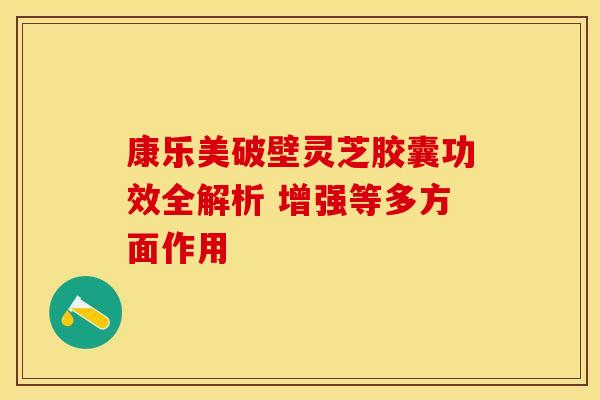 康乐美破壁灵芝胶囊功效全解析 增强等多方面作用