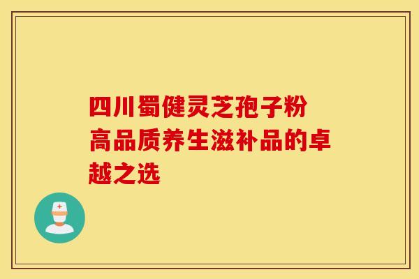 四川蜀健灵芝孢子粉 高品质养生滋补品的卓越之选