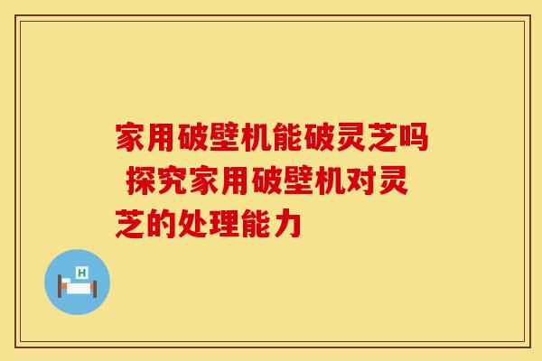 家用破壁机能破灵芝吗 探究家用破壁机对灵芝的处理能力